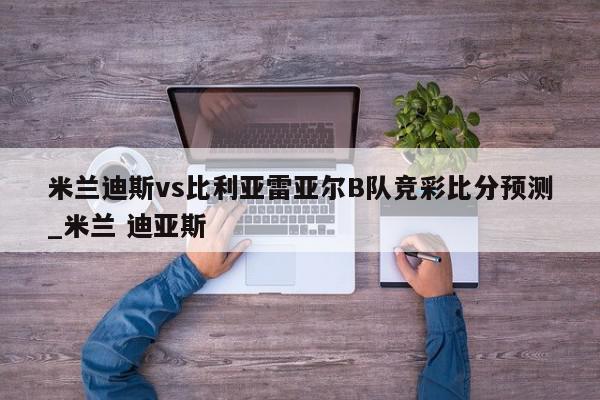 米兰迪斯vs比利亚雷亚尔B队竞彩比分预测_米兰 迪亚斯