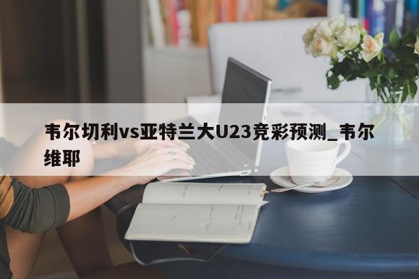 韦尔切利vs亚特兰大U23竞彩预测_韦尔维耶