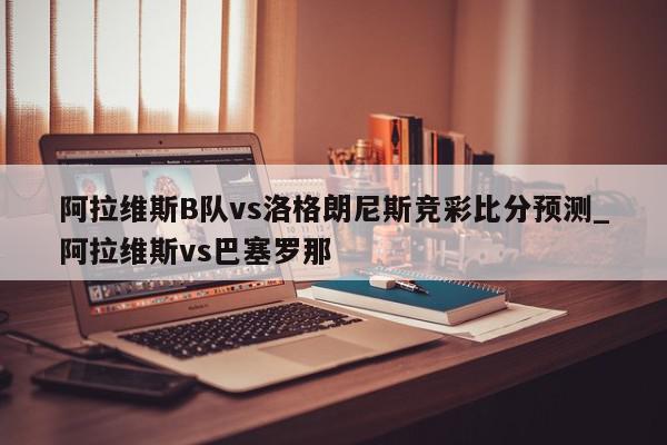 阿拉维斯B队vs洛格朗尼斯竞彩比分预测_阿拉维斯vs巴塞罗那