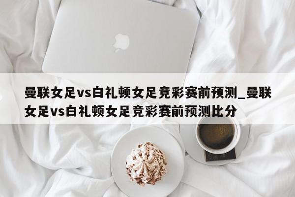 曼联女足vs白礼顿女足竞彩赛前预测_曼联女足vs白礼顿女足竞彩赛前预测比分