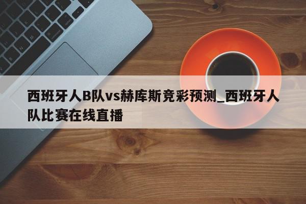 西班牙人B队vs赫库斯竞彩预测_西班牙人队比赛在线直播