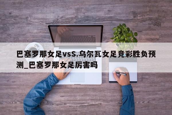 巴塞罗那女足vsS.乌尔瓦女足竞彩胜负预测_巴塞罗那女足厉害吗