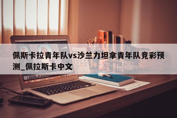 佩斯卡拉青年队vs沙兰力坦拿青年队竞彩预测_佩拉斯卡中文