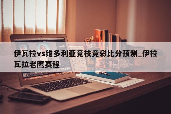 伊瓦拉vs维多利亚竞技竞彩比分预测_伊拉瓦拉老鹰赛程