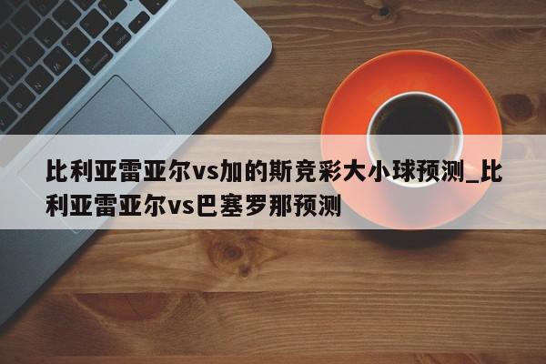 比利亚雷亚尔vs加的斯竞彩大小球预测_比利亚雷亚尔vs巴塞罗那预测