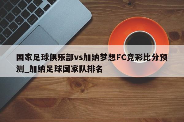 国家足球俱乐部vs加纳梦想FC竞彩比分预测_加纳足球国家队排名