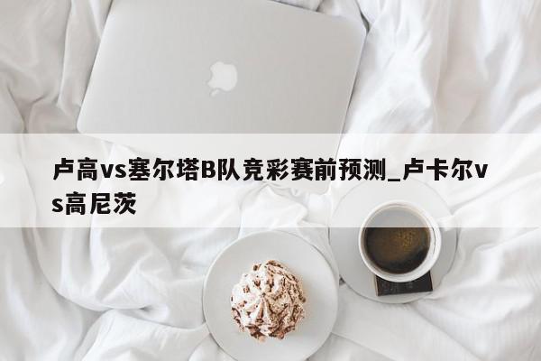 卢高vs塞尔塔B队竞彩赛前预测_卢卡尔vs高尼茨