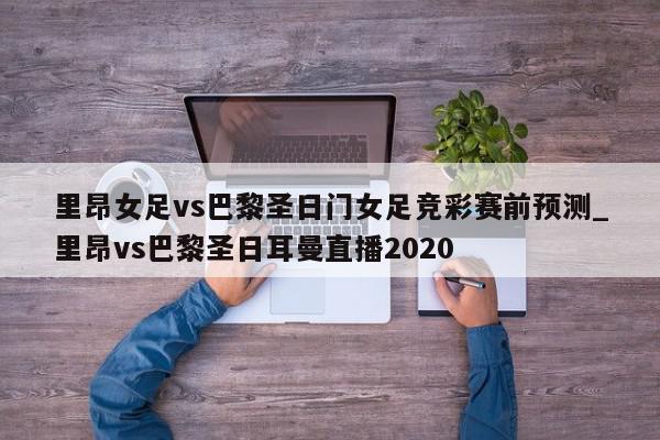 里昂女足vs巴黎圣日门女足竞彩赛前预测_里昂vs巴黎圣日耳曼直播2020