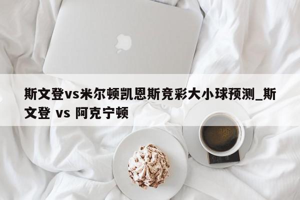 斯文登vs米尔顿凯恩斯竞彩大小球预测_斯文登 vs 阿克宁顿