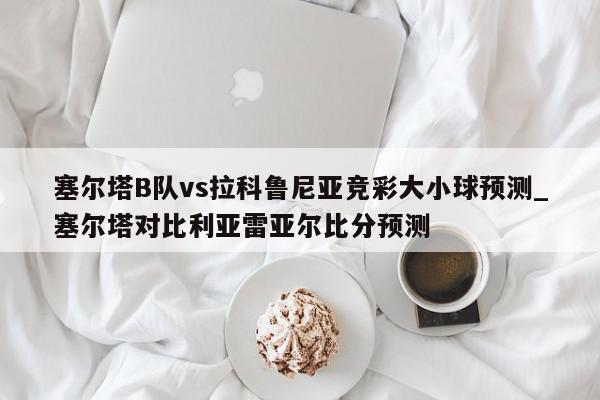 塞尔塔B队vs拉科鲁尼亚竞彩大小球预测_塞尔塔对比利亚雷亚尔比分预测