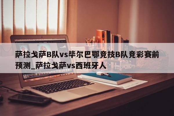 萨拉戈萨B队vs毕尔巴鄂竞技B队竞彩赛前预测_萨拉戈萨vs西班牙人