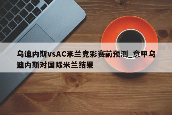 乌迪内斯vsAC米兰竞彩赛前预测_意甲乌迪内斯对国际米兰结果