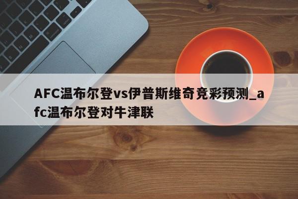 AFC温布尔登vs伊普斯维奇竞彩预测_afc温布尔登对牛津联