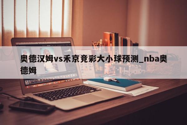 奥德汉姆vs禾京竞彩大小球预测_nba奥德姆