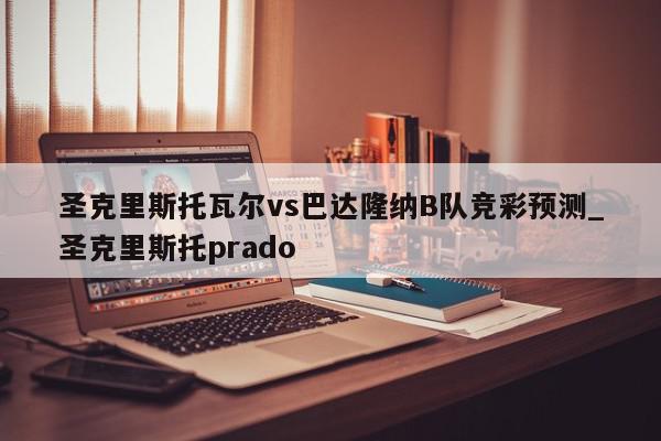 圣克里斯托瓦尔vs巴达隆纳B队竞彩预测_圣克里斯托prado