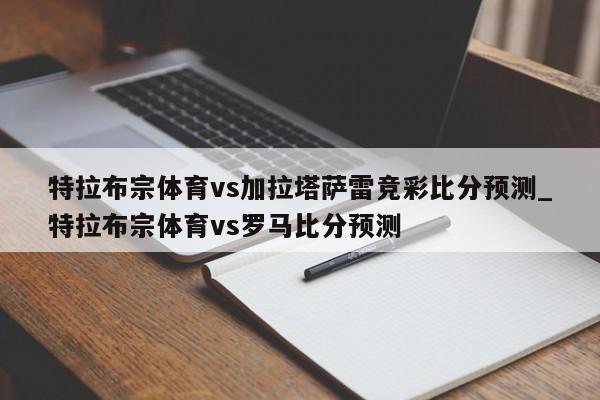 特拉布宗体育vs加拉塔萨雷竞彩比分预测_特拉布宗体育vs罗马比分预测