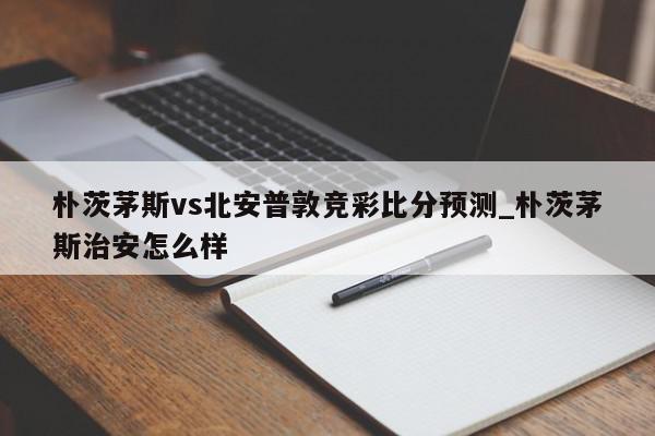 朴茨茅斯vs北安普敦竞彩比分预测_朴茨茅斯治安怎么样