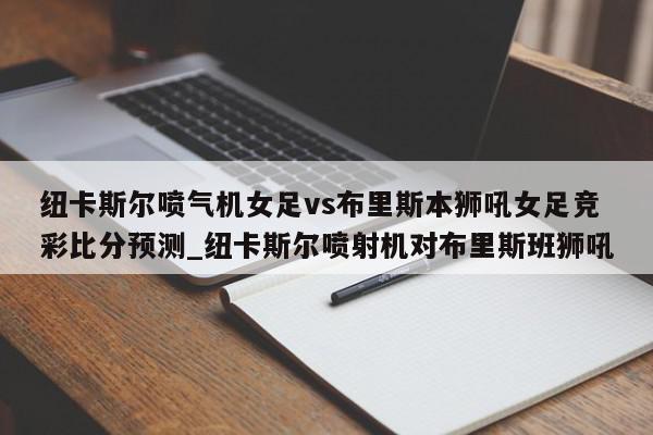 纽卡斯尔喷气机女足vs布里斯本狮吼女足竞彩比分预测_纽卡斯尔喷射机对布里斯班狮吼