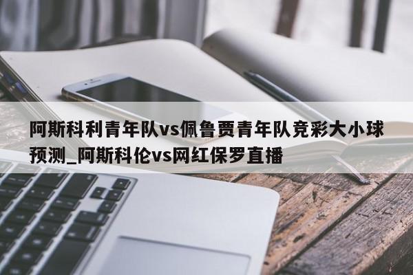 阿斯科利青年队vs佩鲁贾青年队竞彩大小球预测_阿斯科伦vs网红保罗直播