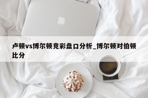 卢顿vs博尔顿竞彩盘口分析_博尔顿对伯顿比分