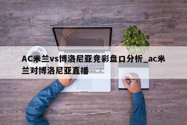 AC米兰vs博洛尼亚竞彩盘口分析_ac米兰对博洛尼亚直播