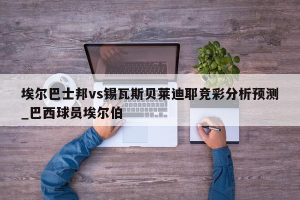 埃尔巴士邦vs锡瓦斯贝莱迪耶竞彩分析预测_巴西球员埃尔伯