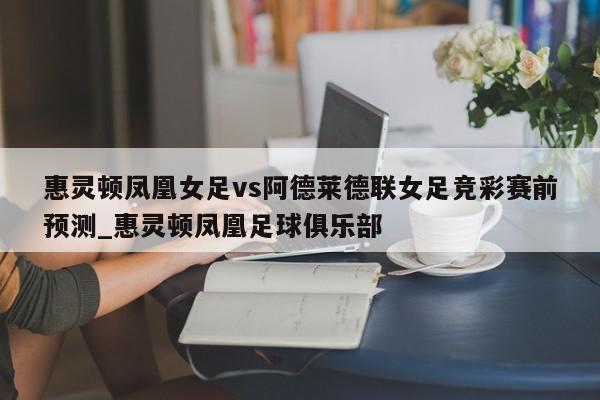 惠灵顿凤凰女足vs阿德莱德联女足竞彩赛前预测_惠灵顿凤凰足球俱乐部