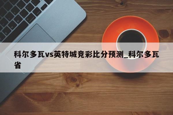 科尔多瓦vs英特城竞彩比分预测_科尔多瓦省