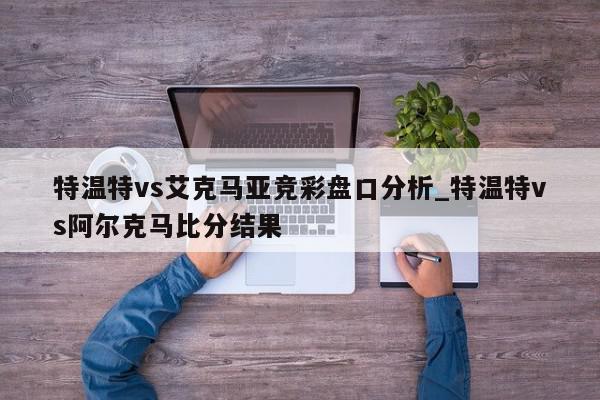 特温特vs艾克马亚竞彩盘口分析_特温特vs阿尔克马比分结果