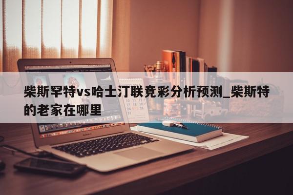 柴斯罕特vs哈士汀联竞彩分析预测_柴斯特的老家在哪里