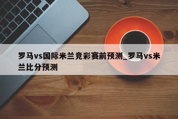 罗马vs国际米兰竞彩赛前预测_罗马vs米兰比分预测