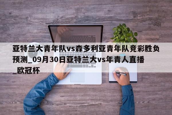 亚特兰大青年队vs森多利亚青年队竞彩胜负预测_09月30日亚特兰大vs年青人直播_欧冠杯