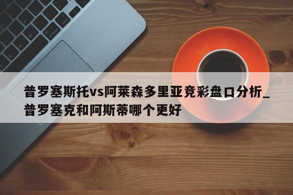 普罗塞斯托vs阿莱森多里亚竞彩盘口分析_普罗塞克和阿斯蒂哪个更好