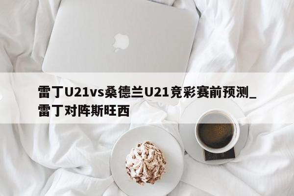 雷丁U21vs桑德兰U21竞彩赛前预测_雷丁对阵斯旺西