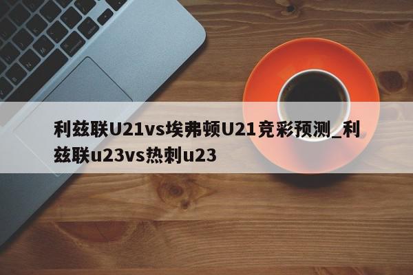 利兹联U21vs埃弗顿U21竞彩预测_利兹联u23vs热刺u23