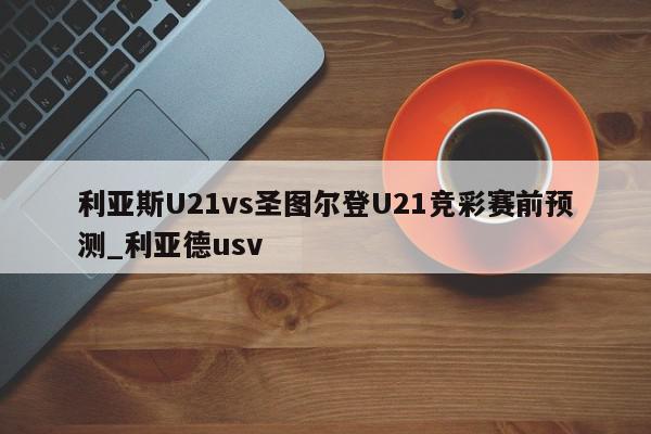 利亚斯U21vs圣图尔登U21竞彩赛前预测_利亚德usv