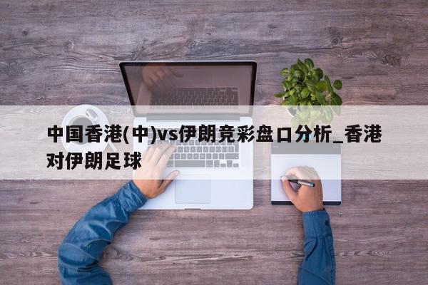 中国香港(中)vs伊朗竞彩盘口分析_香港对伊朗足球