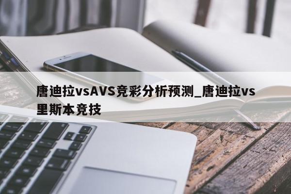 唐迪拉vsAVS竞彩分析预测_唐迪拉vs里斯本竞技