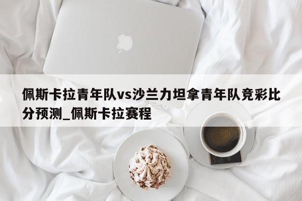 佩斯卡拉青年队vs沙兰力坦拿青年队竞彩比分预测_佩斯卡拉赛程