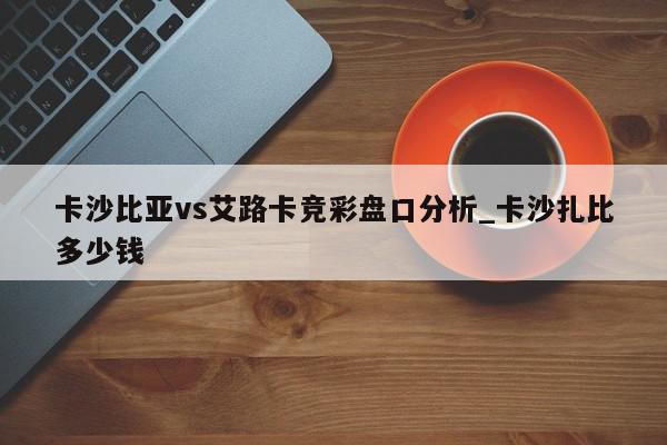 卡沙比亚vs艾路卡竞彩盘口分析_卡沙扎比多少钱