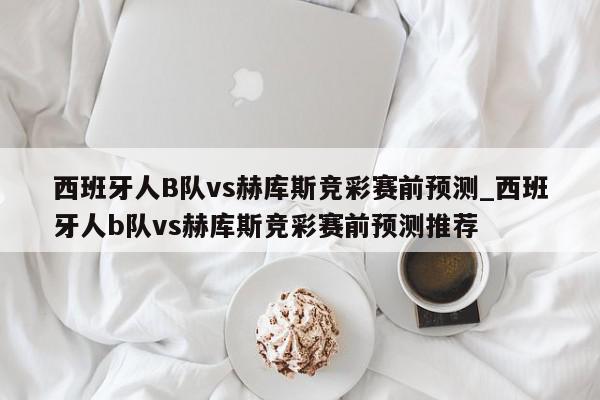 西班牙人B队vs赫库斯竞彩赛前预测_西班牙人b队vs赫库斯竞彩赛前预测推荐