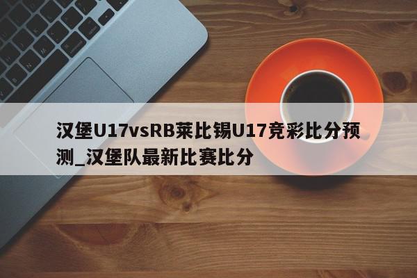 汉堡U17vsRB莱比锡U17竞彩比分预测_汉堡队最新比赛比分