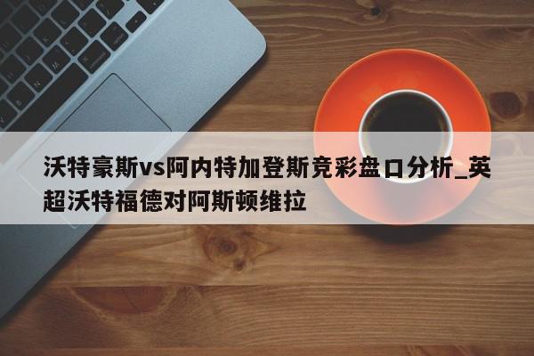 沃特豪斯vs阿内特加登斯竞彩盘口分析_英超沃特福德对阿斯顿维拉