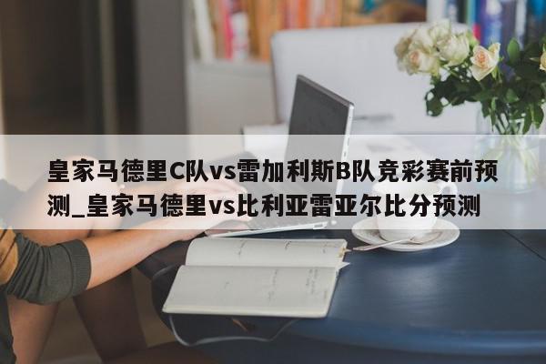 皇家马德里C队vs雷加利斯B队竞彩赛前预测_皇家马德里vs比利亚雷亚尔比分预测