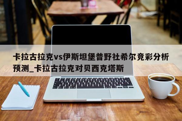 卡拉古拉克vs伊斯坦堡普野社希尔竞彩分析预测_卡拉古拉克对贝西克塔斯