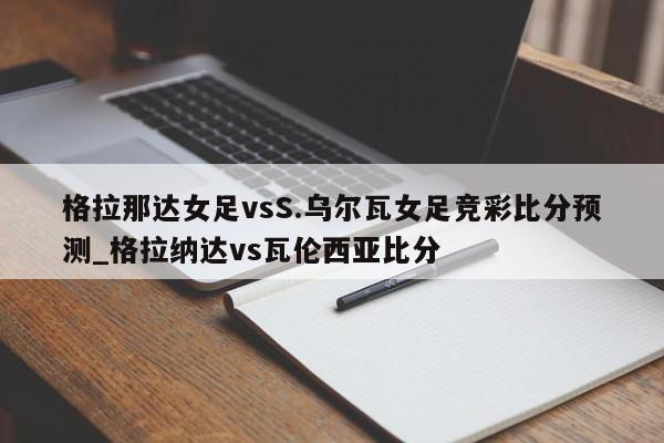 格拉那达女足vsS.乌尔瓦女足竞彩比分预测_格拉纳达vs瓦伦西亚比分