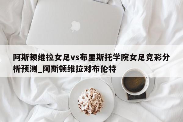 阿斯顿维拉女足vs布里斯托学院女足竞彩分析预测_阿斯顿维拉对布伦特