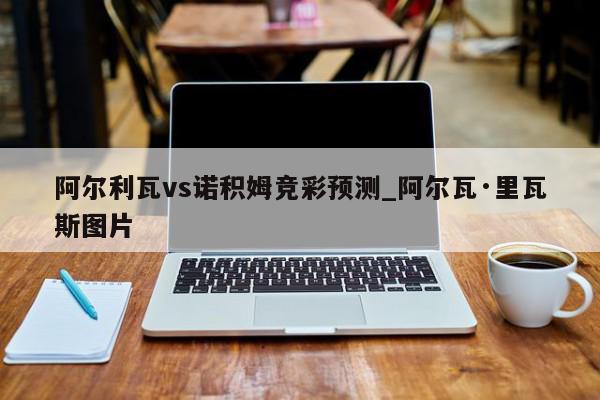 阿尔利瓦vs诺积姆竞彩预测_阿尔瓦·里瓦斯图片