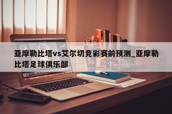 亚摩勒比塔vs艾尔切竞彩赛前预测_亚摩勒比塔足球俱乐部