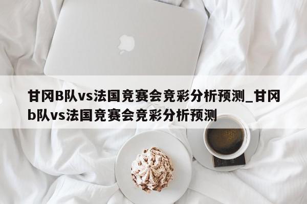 甘冈B队vs法国竞赛会竞彩分析预测_甘冈b队vs法国竞赛会竞彩分析预测